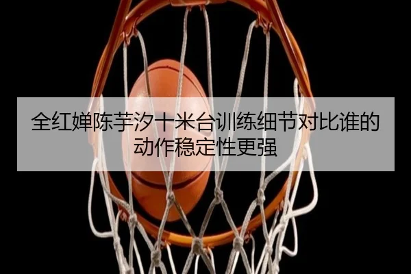 全红婵陈芋汐十米台训练细节对比谁的动作稳定性更强