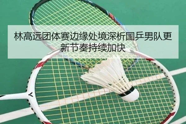 林高远团体赛边缘处境深析国乒男队更新节奏持续加快